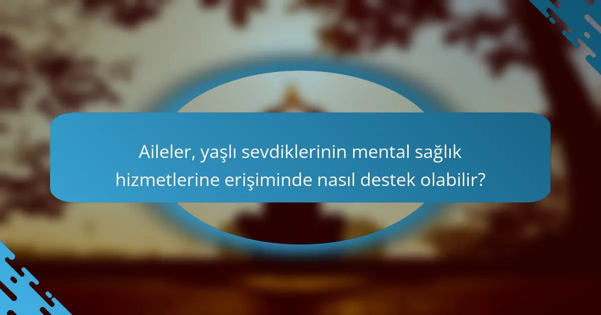 Aileler, yaşlı sevdiklerinin mental sağlık hizmetlerine erişiminde nasıl destek olabilir?
