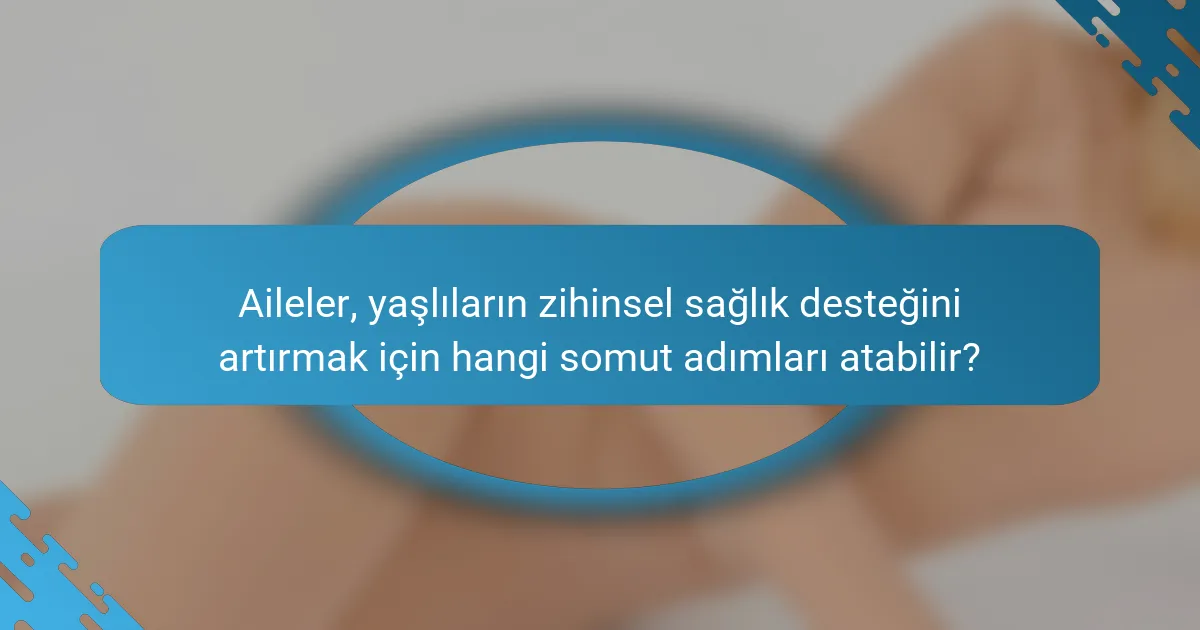Aileler, yaşlıların zihinsel sağlık desteğini artırmak için hangi somut adımları atabilir?