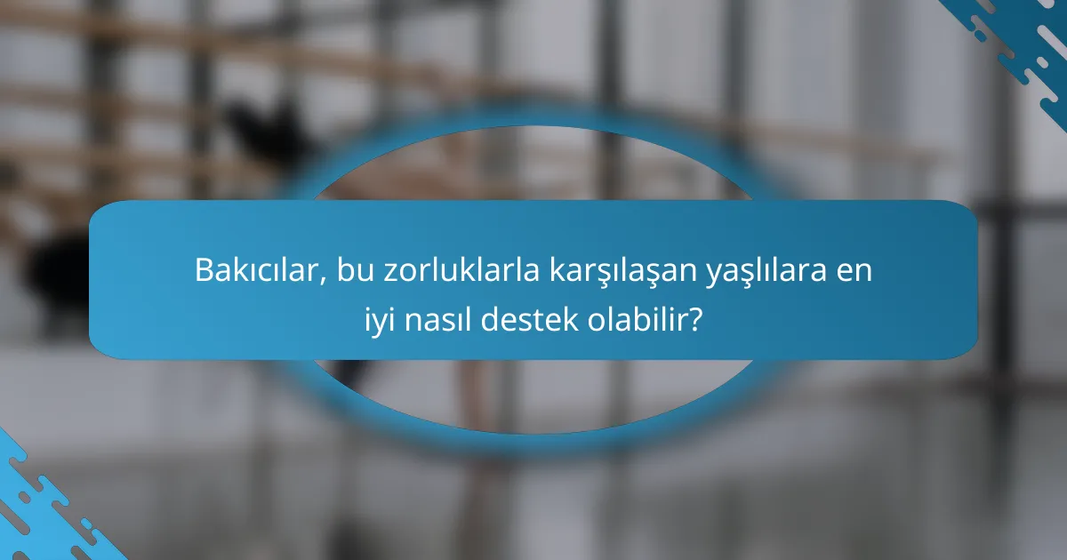 Bakıcılar, bu zorluklarla karşılaşan yaşlılara en iyi nasıl destek olabilir?