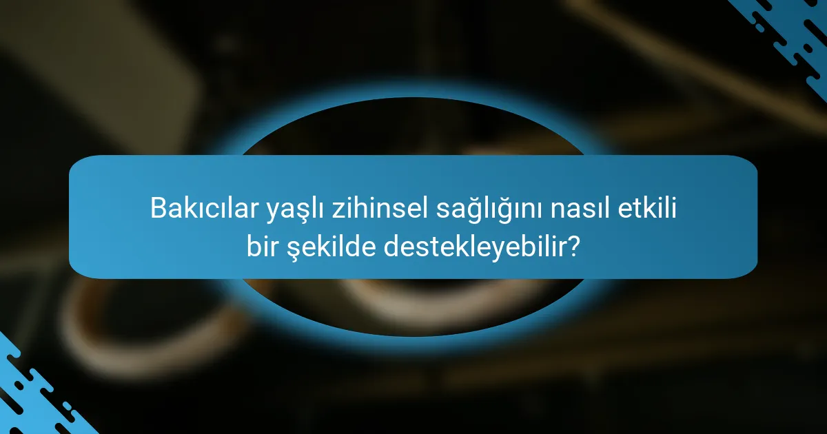 Bakıcılar yaşlı zihinsel sağlığını nasıl etkili bir şekilde destekleyebilir?