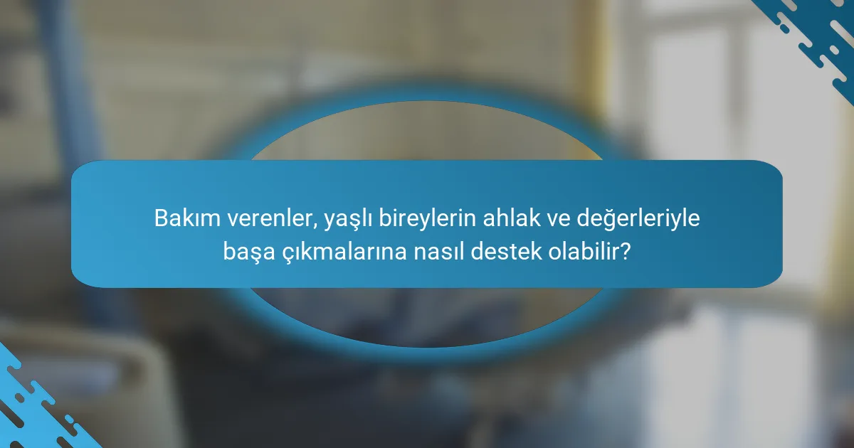 Bakım verenler, yaşlı bireylerin ahlak ve değerleriyle başa çıkmalarına nasıl destek olabilir?