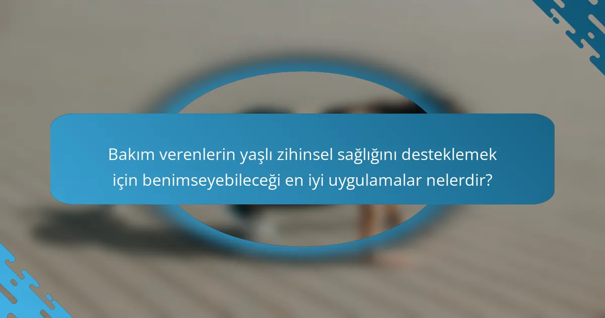 Bakım verenlerin yaşlı zihinsel sağlığını desteklemek için benimseyebileceği en iyi uygulamalar nelerdir?