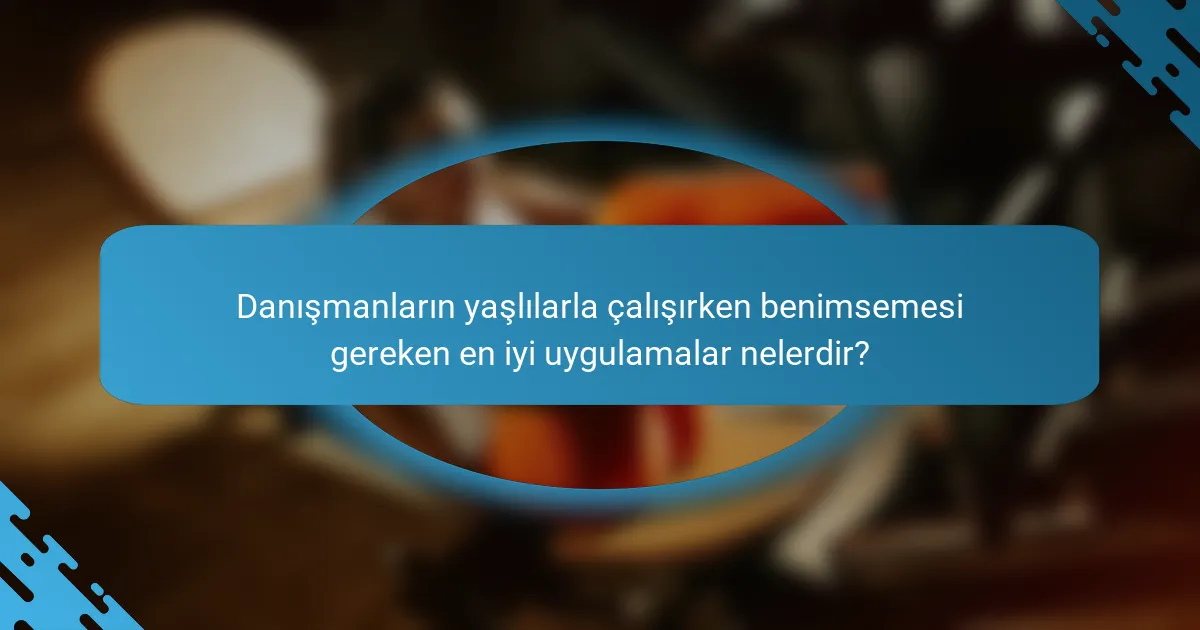 Danışmanların yaşlılarla çalışırken benimsemesi gereken en iyi uygulamalar nelerdir?