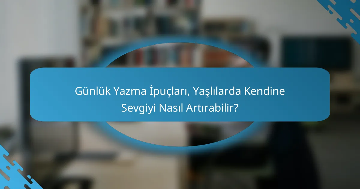 Günlük Yazma İpuçları, Yaşlılarda Kendine Sevgiyi Nasıl Artırabilir?