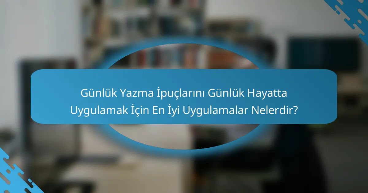 Günlük Yazma İpuçlarını Günlük Hayatta Uygulamak İçin En İyi Uygulamalar Nelerdir?