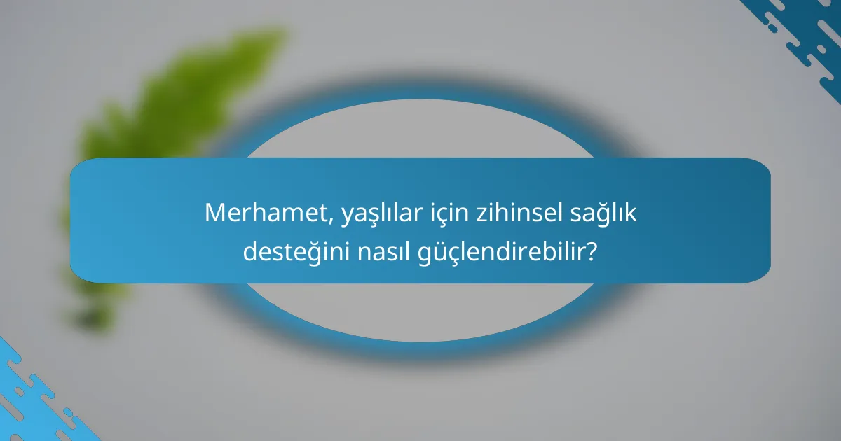 Merhamet, yaşlılar için zihinsel sağlık desteğini nasıl güçlendirebilir?