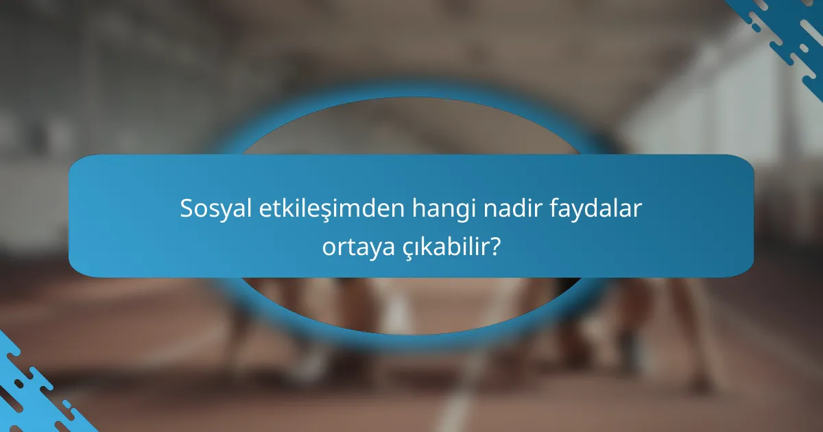 Sosyal etkileşimden hangi nadir faydalar ortaya çıkabilir?