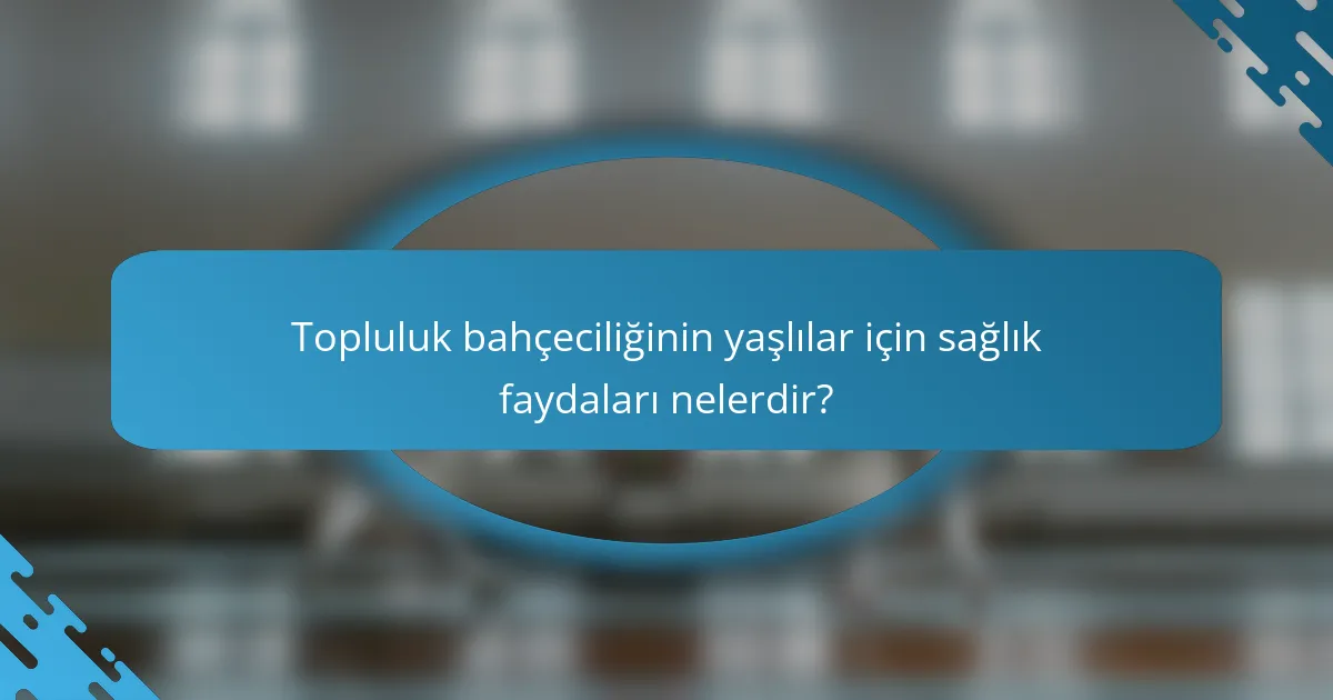 Topluluk bahçeciliğinin yaşlılar için sağlık faydaları nelerdir?