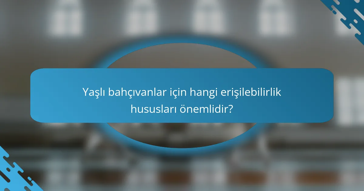 Yaşlı bahçıvanlar için hangi erişilebilirlik hususları önemlidir?