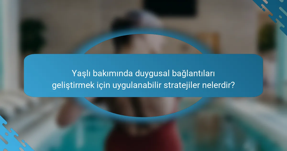 Yaşlı bakımında duygusal bağlantıları geliştirmek için uygulanabilir stratejiler nelerdir?