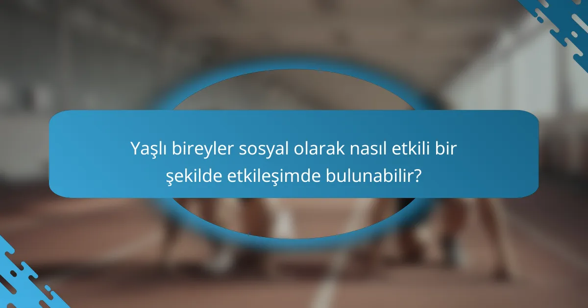Yaşlı bireyler sosyal olarak nasıl etkili bir şekilde etkileşimde bulunabilir?