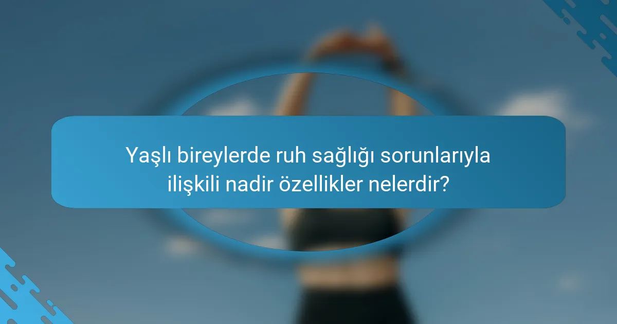 Yaşlı bireylerde ruh sağlığı sorunlarıyla ilişkili nadir özellikler nelerdir?