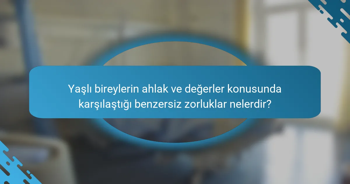 Yaşlı bireylerin ahlak ve değerler konusunda karşılaştığı benzersiz zorluklar nelerdir?