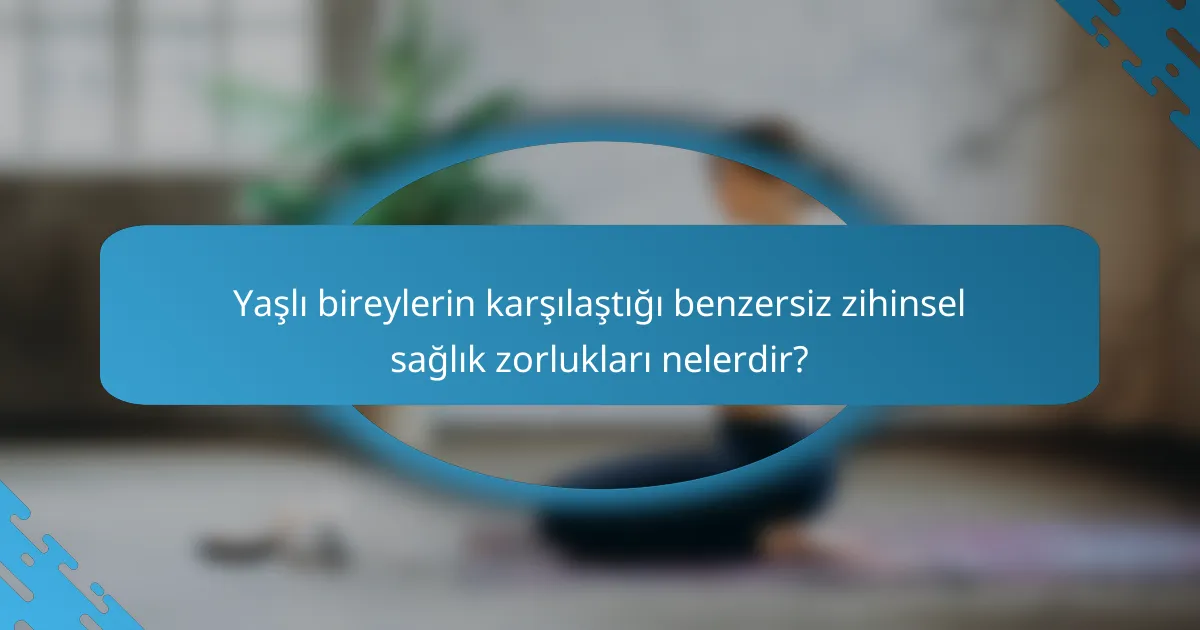 Yaşlı bireylerin karşılaştığı benzersiz zihinsel sağlık zorlukları nelerdir?