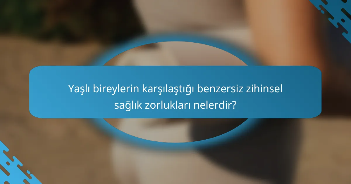 Yaşlı bireylerin karşılaştığı benzersiz zihinsel sağlık zorlukları nelerdir?