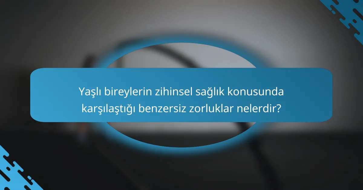 Yaşlı bireylerin zihinsel sağlık konusunda karşılaştığı benzersiz zorluklar nelerdir?
