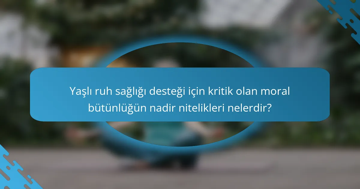 Yaşlı ruh sağlığı desteği için kritik olan moral bütünlüğün nadir nitelikleri nelerdir?