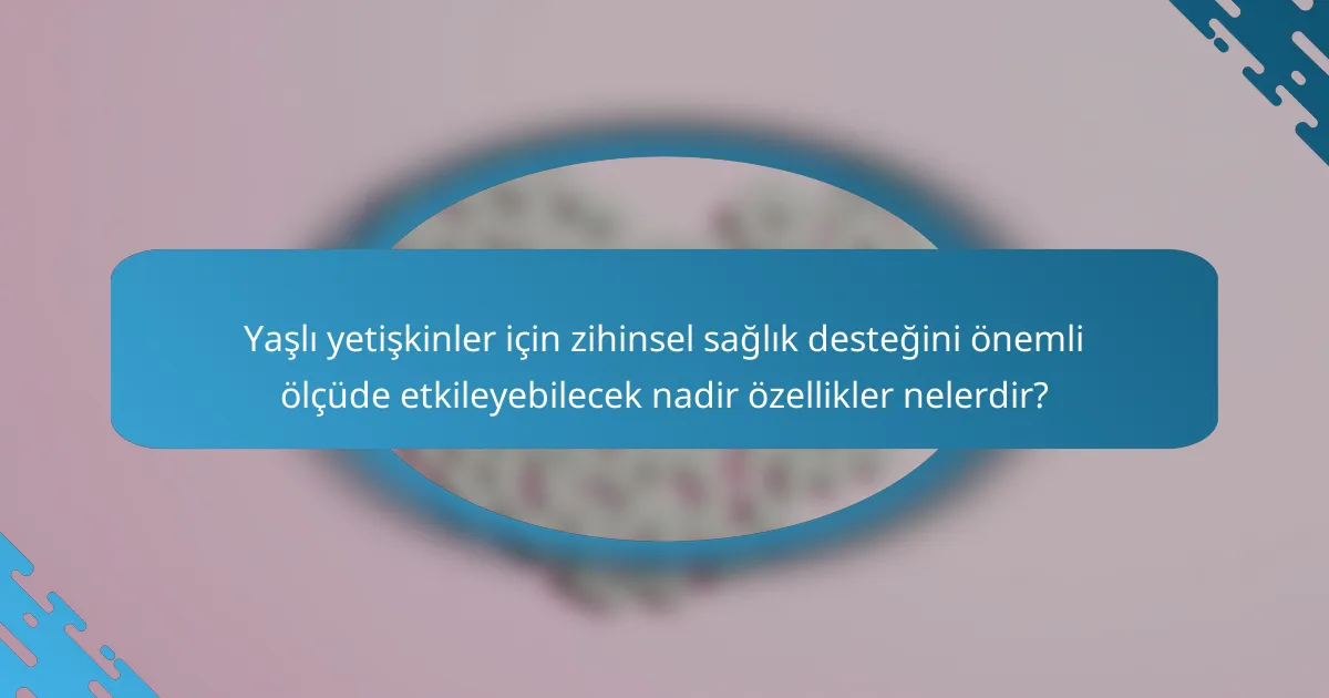 Yaşlı yetişkinler için zihinsel sağlık desteğini önemli ölçüde etkileyebilecek nadir özellikler nelerdir?