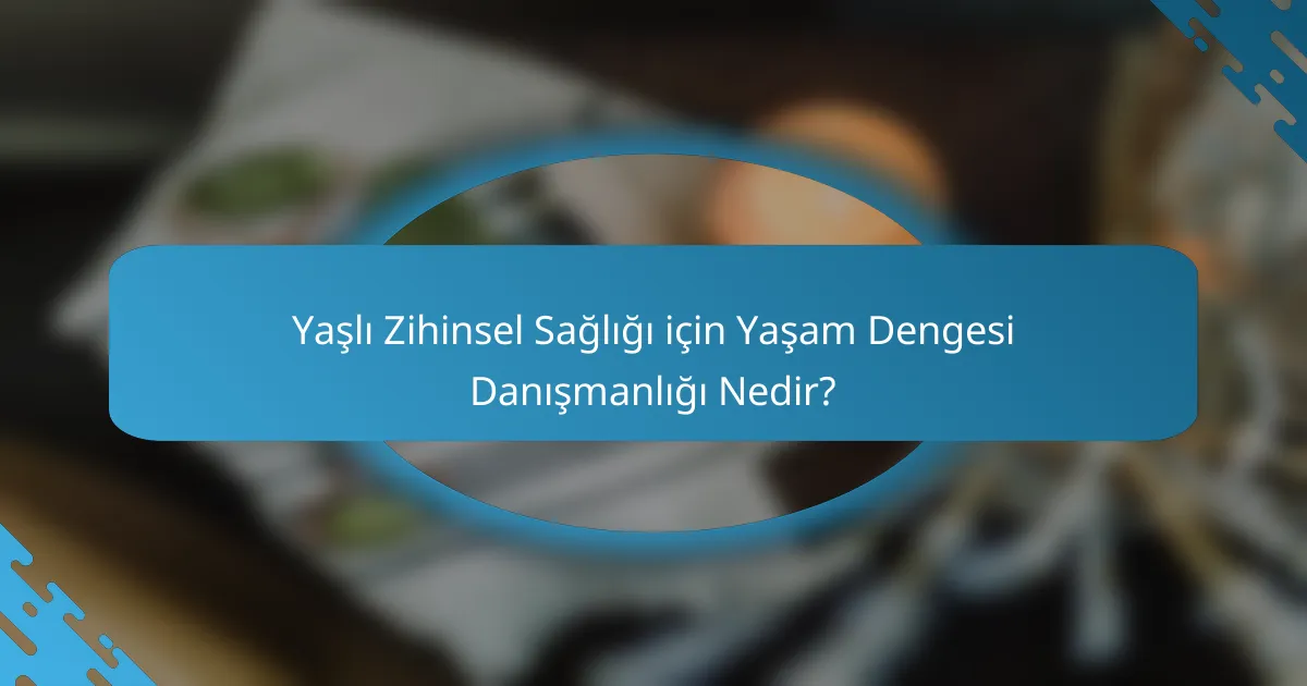 Yaşlı Zihinsel Sağlığı için Yaşam Dengesi Danışmanlığı Nedir?
