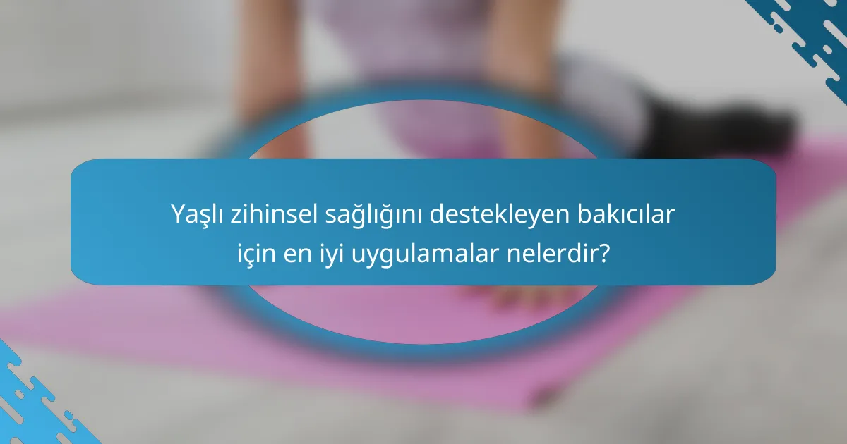 Yaşlı zihinsel sağlığını destekleyen bakıcılar için en iyi uygulamalar nelerdir?