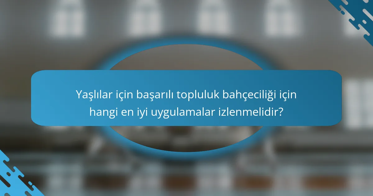 Yaşlılar için başarılı topluluk bahçeciliği için hangi en iyi uygulamalar izlenmelidir?