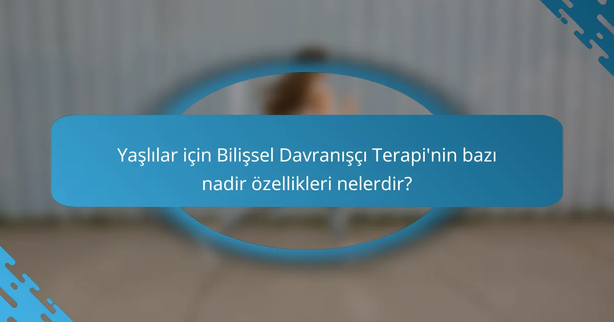 Yaşlılar için Bilişsel Davranışçı Terapi'nin bazı nadir özellikleri nelerdir?