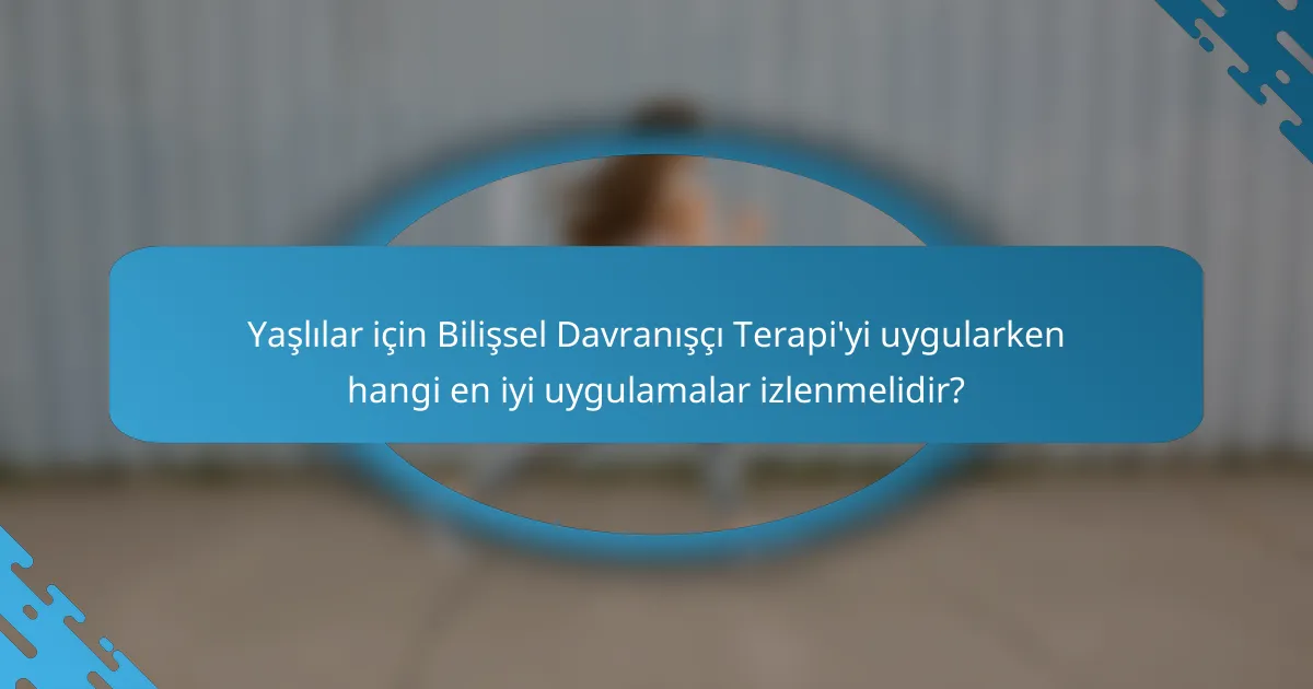 Yaşlılar için Bilişsel Davranışçı Terapi'yi uygularken hangi en iyi uygulamalar izlenmelidir?