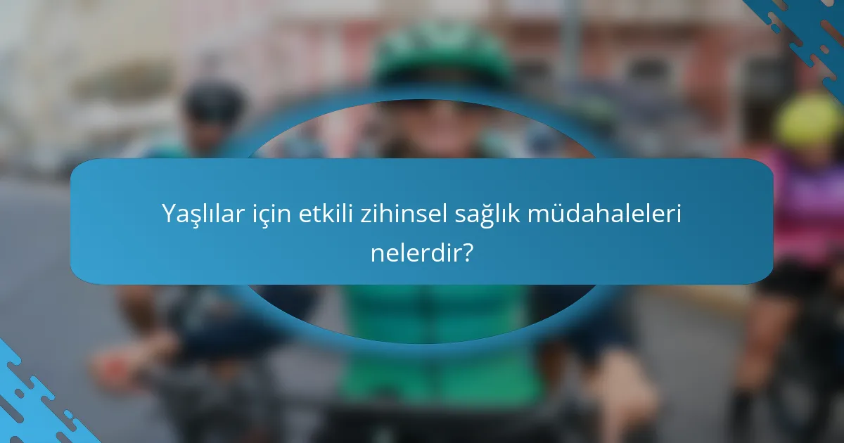 Yaşlılar için etkili zihinsel sağlık müdahaleleri nelerdir?