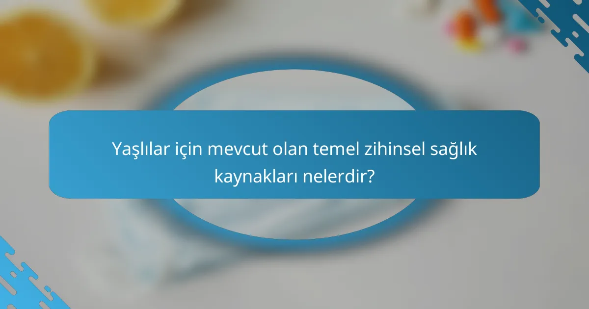 Yaşlılar için mevcut olan temel zihinsel sağlık kaynakları nelerdir?