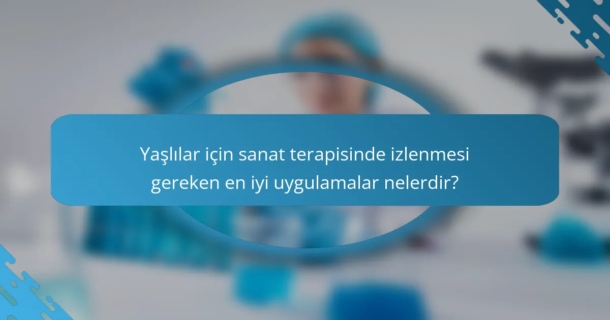 Yaşlılar için sanat terapisinde izlenmesi gereken en iyi uygulamalar nelerdir?