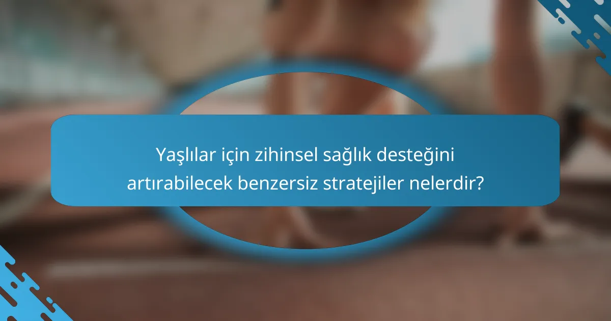 Yaşlılar için zihinsel sağlık desteğini artırabilecek benzersiz stratejiler nelerdir?