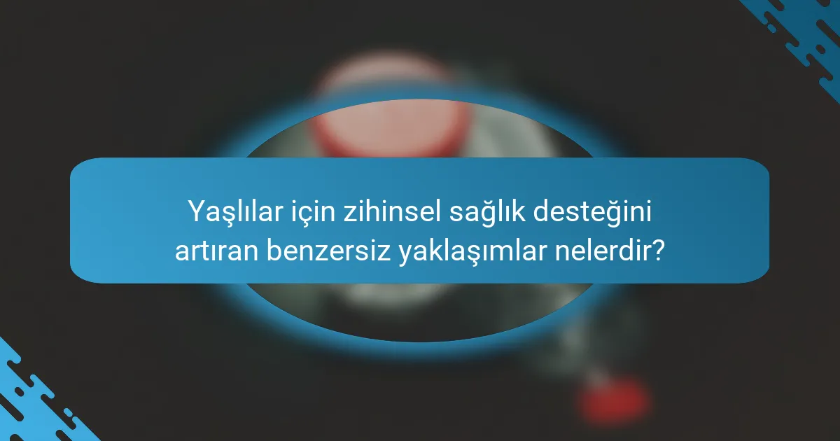 Yaşlılar için zihinsel sağlık desteğini artıran benzersiz yaklaşımlar nelerdir?