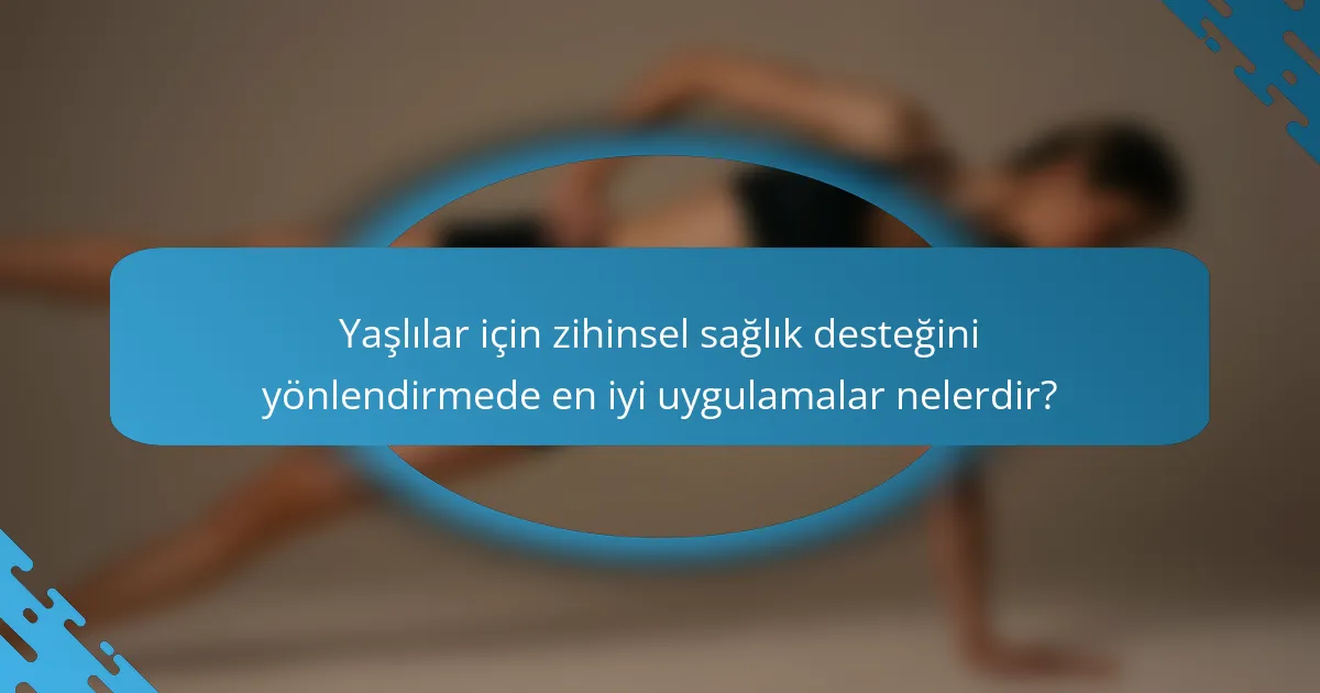 Yaşlılar için zihinsel sağlık desteğini yönlendirmede en iyi uygulamalar nelerdir?
