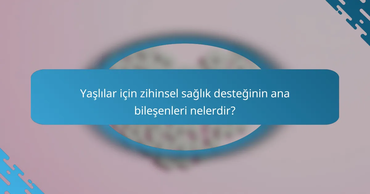 Yaşlılar için zihinsel sağlık desteğinin ana bileşenleri nelerdir?