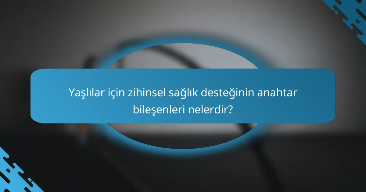 Yaşlılar için zihinsel sağlık desteğinin anahtar bileşenleri nelerdir?