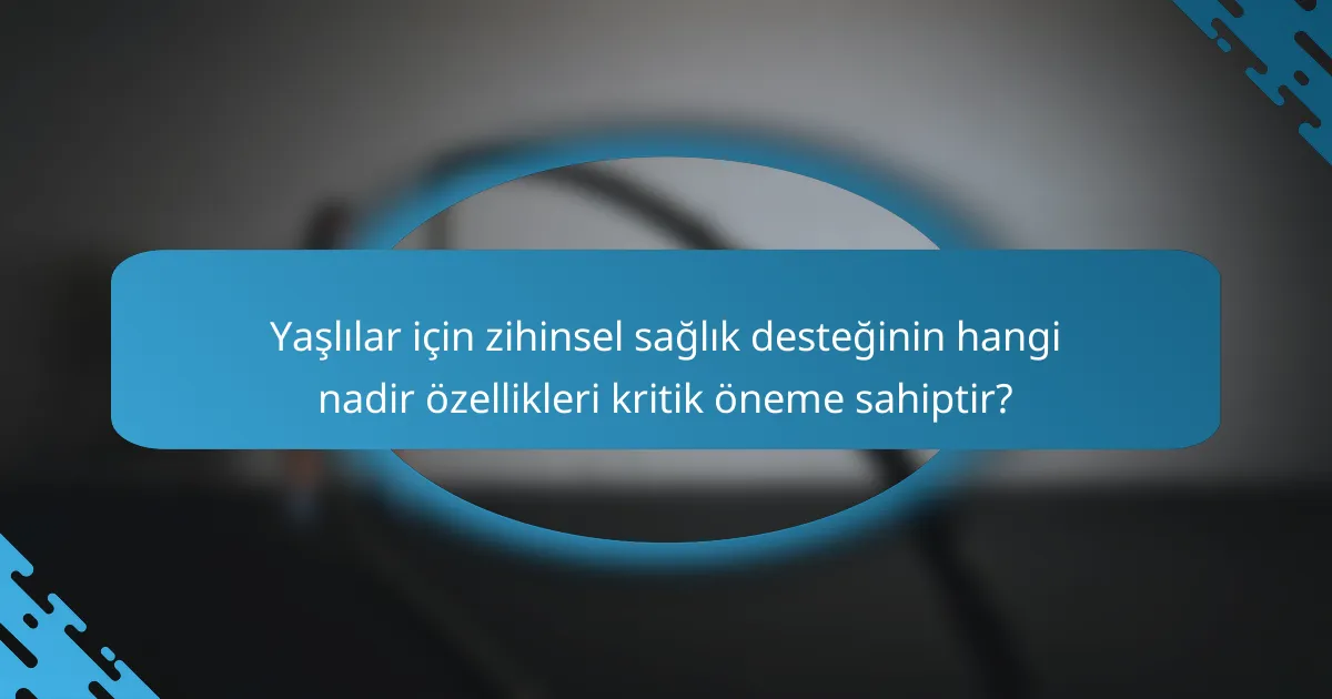 Yaşlılar için zihinsel sağlık desteğinin hangi nadir özellikleri kritik öneme sahiptir?