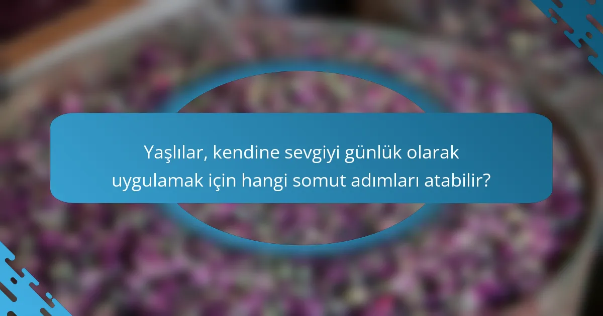 Yaşlılar, kendine sevgiyi günlük olarak uygulamak için hangi somut adımları atabilir?