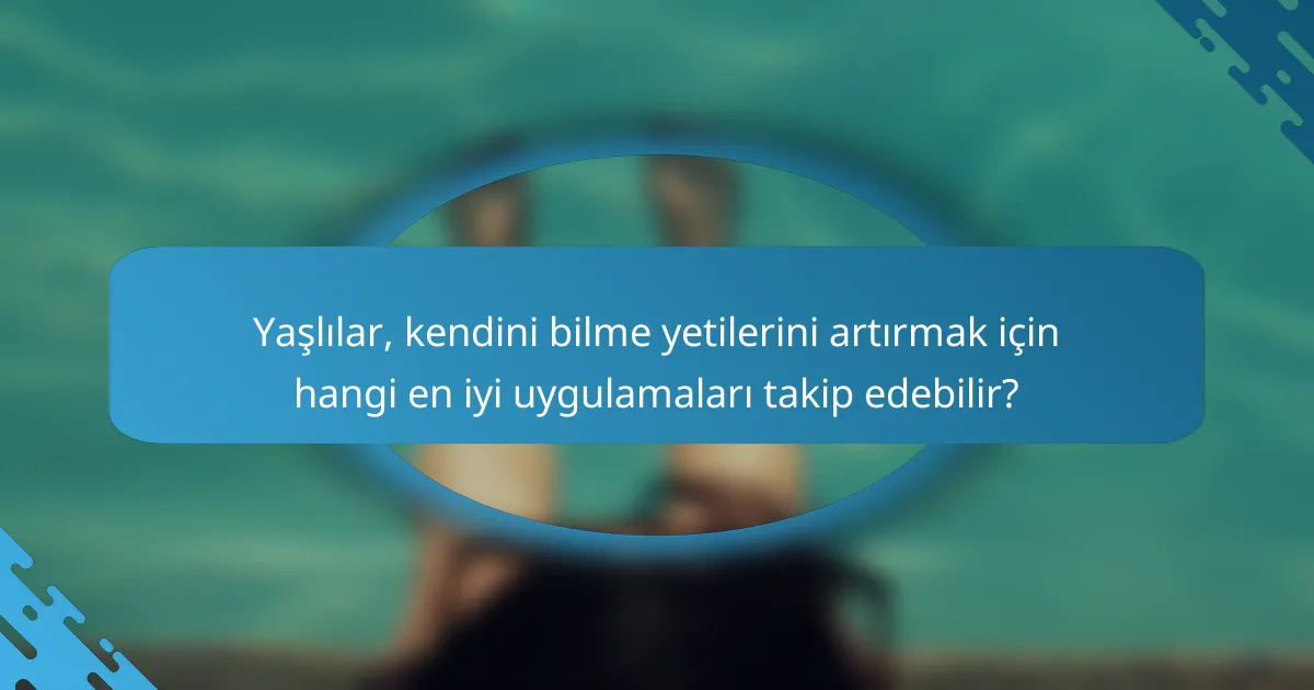 Yaşlılar, kendini bilme yetilerini artırmak için hangi en iyi uygulamaları takip edebilir?