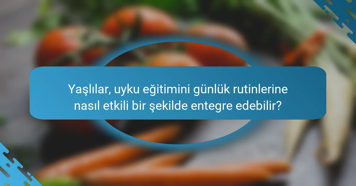 Yaşlılar, uyku eğitimini günlük rutinlerine nasıl etkili bir şekilde entegre edebilir?