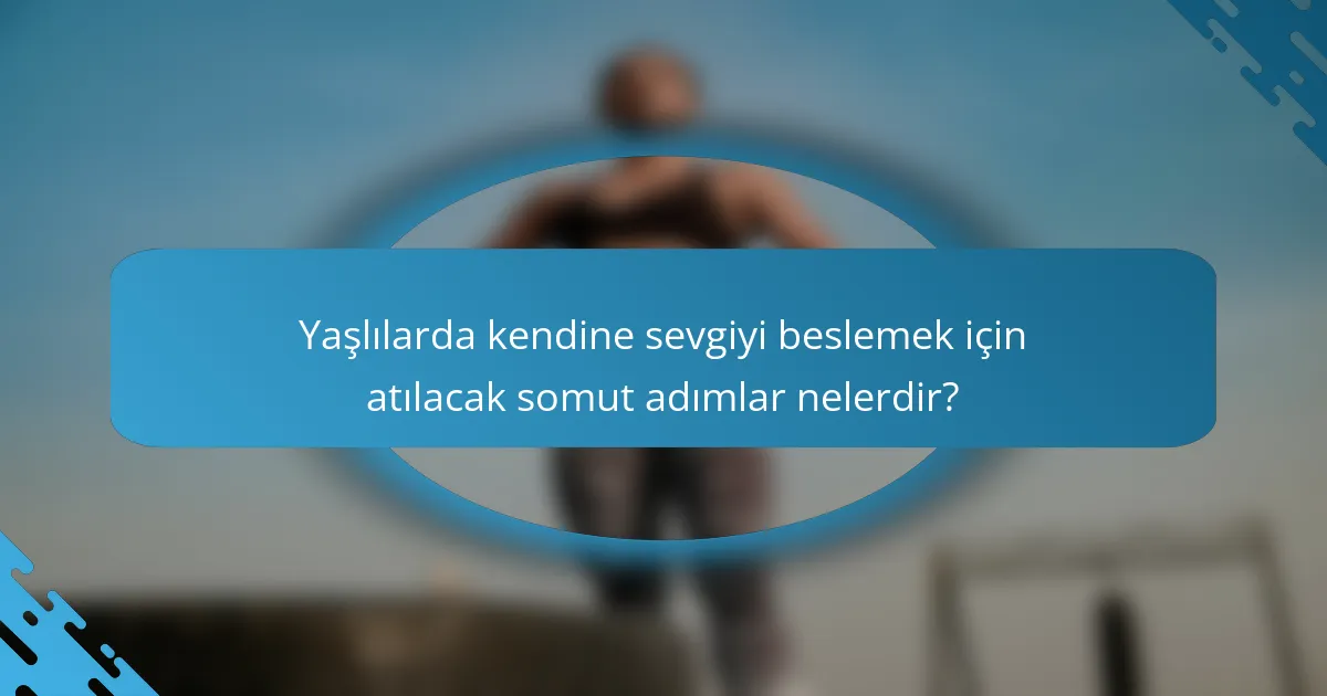 Yaşlılarda kendine sevgiyi beslemek için atılacak somut adımlar nelerdir?
