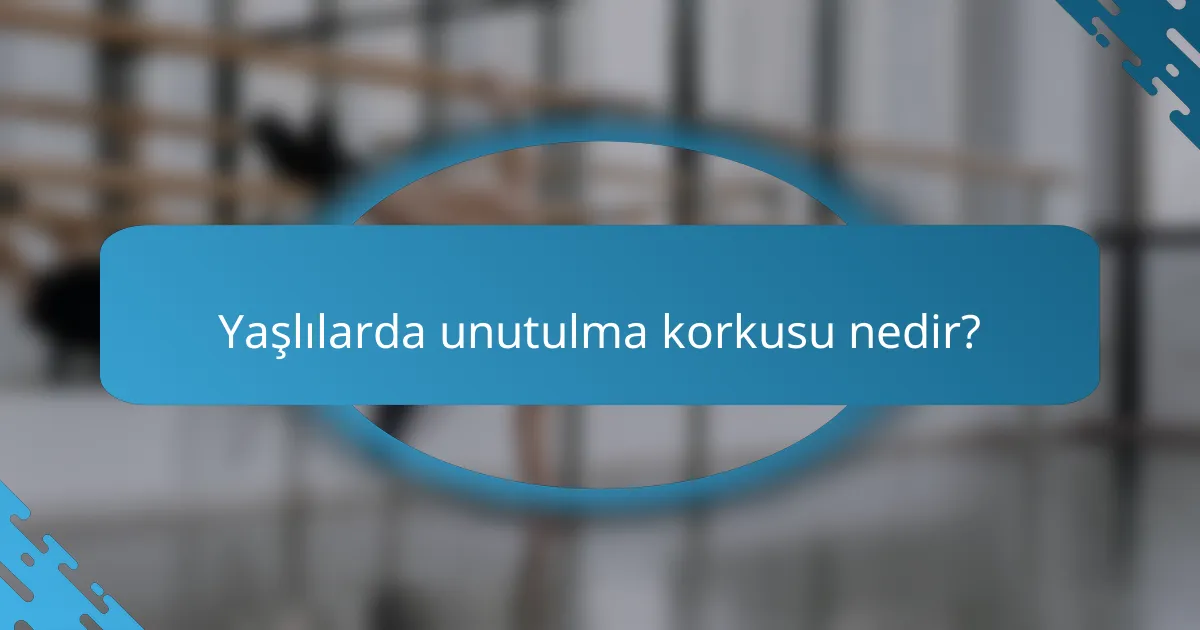 Yaşlılarda unutulma korkusu nedir?