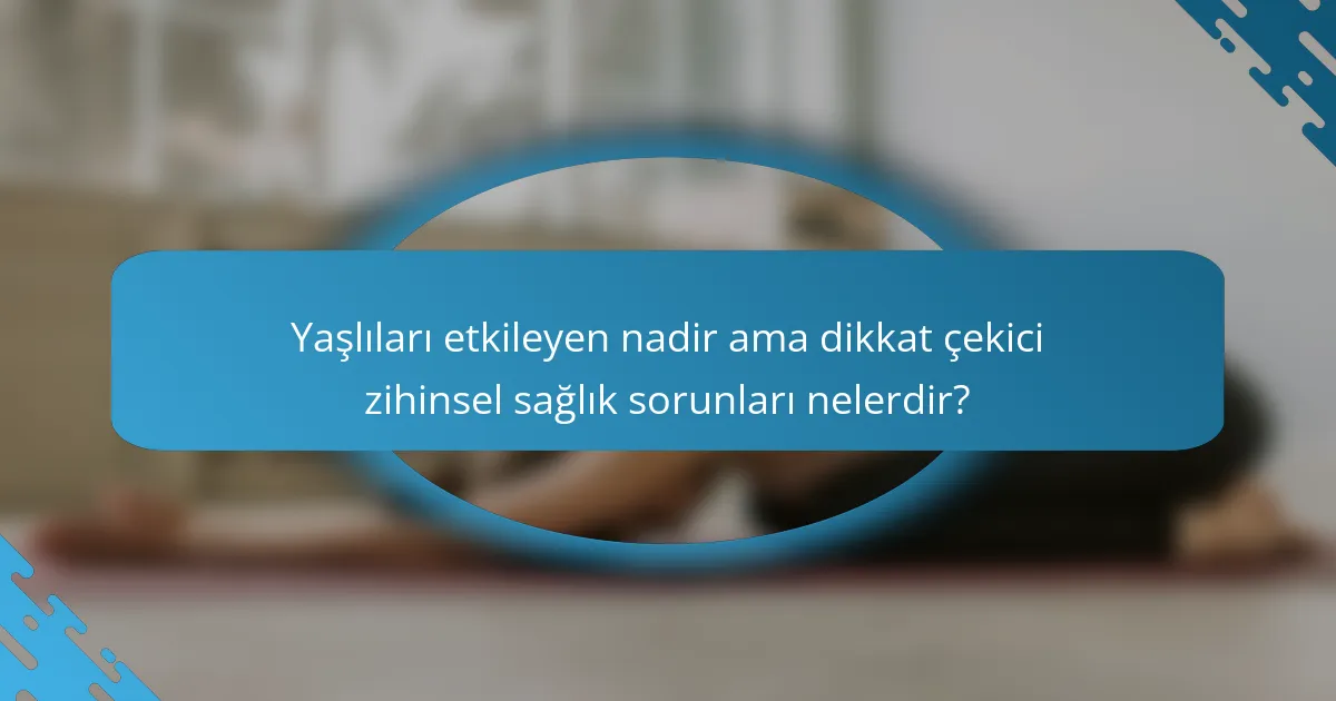Yaşlıları etkileyen nadir ama dikkat çekici zihinsel sağlık sorunları nelerdir?