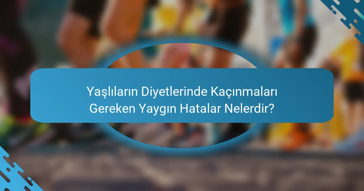 Yaşlıların Diyetlerinde Kaçınmaları Gereken Yaygın Hatalar Nelerdir?
