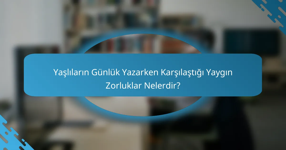 Yaşlıların Günlük Yazarken Karşılaştığı Yaygın Zorluklar Nelerdir?