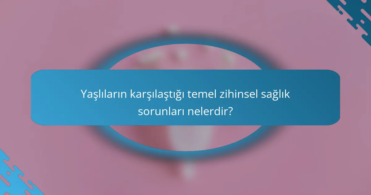 Yaşlıların karşılaştığı temel zihinsel sağlık sorunları nelerdir?