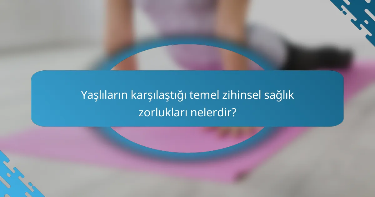 Yaşlıların karşılaştığı temel zihinsel sağlık zorlukları nelerdir?