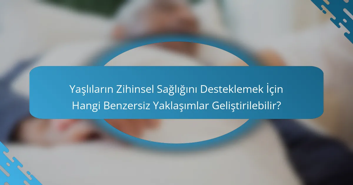 Yaşlıların Zihinsel Sağlığını Desteklemek İçin Hangi Benzersiz Yaklaşımlar Geliştirilebilir?