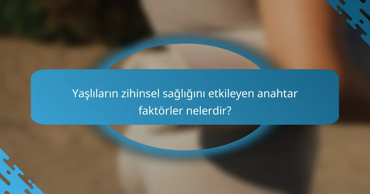 Yaşlıların zihinsel sağlığını etkileyen anahtar faktörler nelerdir?