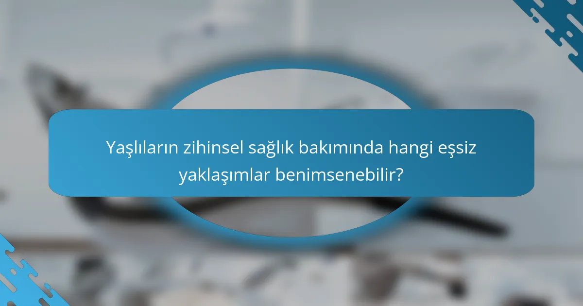 Yaşlıların zihinsel sağlık bakımında hangi eşsiz yaklaşımlar benimsenebilir?