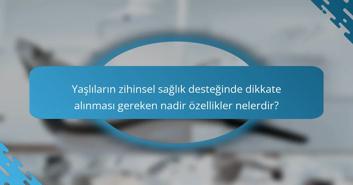 Yaşlıların zihinsel sağlık desteğinde dikkate alınması gereken nadir özellikler nelerdir?